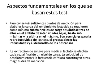 Aspectos fundamentales en los que se
basan estos test
• Para conseguir suficientes puntos de medición para
elaborar la curva del rendimiento lactacido se requieren
como mínimo cuatro niveles de carga situándose tres de
ellos en el ámbito de intensidades bajas, hasta sub
máximas y la última en el máximo. Son esenciales para la
reproductividad de los test, el preestablecer las
intensidades y el desarrollo de los descansos
• La extracción de sangre para medir el lactato se efectúa
cada vez al final de un nivel de carga. La velocidad de
desplazamiento y la frecuencia cardiaca constituyen otras
magnitudes de medición
 