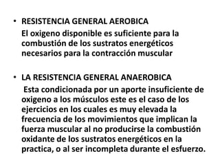 • RESISTENCIA GENERAL AEROBICA
El oxigeno disponible es suficiente para la
combustión de los sustratos energéticos
necesarios para la contracción muscular
• LA RESISTENCIA GENERAL ANAEROBICA
Esta condicionada por un aporte insuficiente de
oxigeno a los músculos este es el caso de los
ejercicios en los cuales es muy elevada la
frecuencia de los movimientos que implican la
fuerza muscular al no producirse la combustión
oxidante de los sustratos energéticos en la
practica, o al ser incompleta durante el esfuerzo.
 