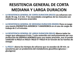 RESISTENCIA GENERAL DE CORTA
MEDIANA Y LARGA DURACION
• LA RESISTENCIA GENERAL DE CORTA DURACION (RGCD) Los esfuerzos van
desde 45 seg. A 2 min. Y las necesidades energéticas de los músculos son
cubiertas por el proceso anaerobio
• LA RESISTENCIA GENERAL DE MEDIANA DURACION (RGMD) Pone en juego
una mezcla ENERGETICA AEROBICA Y ANAEROBICA en el caso de cargas de
trabajo de 2 a 8 minutos
• LA RESISTENCIA GENERAL DE LARGA DURACION (RGLD) Abarca todas las
cargas que sobrepasen 8 min. Y esta sostenida casi exclusivamente por una
producción de ENERGIA AEROBICA para una mayor precisión, aun se puede
subdividir la RGLD en RGLD I RGLD II Y RGLD III en función de las fuentes de
energía
• La RGLD I abarca los tiempos de esfuerzo que no exceden de 30 min. se
caracteriza por un predominio del metabolismo glucolítico (glucosa –
glucógeno)
 