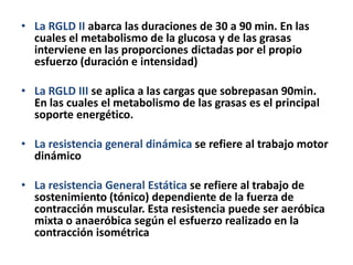 • La RGLD II abarca las duraciones de 30 a 90 min. En las
cuales el metabolismo de la glucosa y de las grasas
interviene en las proporciones dictadas por el propio
esfuerzo (duración e intensidad)
• La RGLD III se aplica a las cargas que sobrepasan 90min.
En las cuales el metabolismo de las grasas es el principal
soporte energético.
• La resistencia general dinámica se refiere al trabajo motor
dinámico
• La resistencia General Estática se refiere al trabajo de
sostenimiento (tónico) dependiente de la fuerza de
contracción muscular. Esta resistencia puede ser aeróbica
mixta o anaeróbica según el esfuerzo realizado en la
contracción isométrica
 