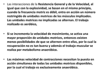 • Las interacciones de la Resistencia General y de la Velocidad, al
igual que con la explosividad, se basan en el mismo principio,
cuando la frecuencia motriz es débil, entra en acción un número
restringido de unidades motrices de los músculos implicados.
Las unidades motrices no implicadas se alternan. El trabajo
realizado es aeróbico,
• Si se incrementa la velocidad de movimiento, se activa una
mayor proporción de unidades motrices, entonces existen
menos posibilidades de que se alternen entre ellas, por lo cual la
recuperación no es tan buena y además el trabajo muscular se
realiza por metabolismo anaeróbico.
• Las máximas velocidad de contracciones necesitan la puesta en
acción simultanea de todas las unidades motrices disponibles,
por la cual el trabajo es exclusivamente anaeróbico.
 