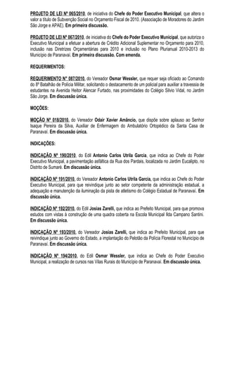 PROJETO DE LEI Nº 065/2010, de iniciativa do Chefe do Poder Executivo Municipal, que altera o
valor a título de Subvenção Social no Orçamento Fiscal de 2010. (Associação de Moradores do Jardim
São Jorge e APAE). Em primeira discussão.

PROJETO DE LEI Nº 067/2010, de iniciativa do Chefe do Poder Executivo Municipal, que autoriza o
Executivo Municipal a efetuar a abertura de Crédito Adicional Suplementar no Orçamento para 2010,
inclusão nas Diretrizes Orçamentárias para 2010 e inclusão no Plano Plurianual 2010-2013 do
Município de Paranavaí. Em primeira discussão. Com emenda.

REQUERIMENTOS:

REQUERIMENTO N° 087/2010, do Vereador Osmar Wessler, que requer seja oficiado ao Comando
do 8º Batalhão de Polícia Militar, solicitando o destacamento de um policial para auxiliar a travessia de
estudantes na Avenida Heitor Alencar Furtado, nas proximidades do Colégio Silvio Vidal, no Jardim
São Jorge. Em discussão única.

MOÇÕES:

MOÇÃO Nº 018/2010, do Vereador Odair Xavier Amâncio, que dispõe sobre aplauso ao Senhor
Isaque Pereira da Silva, Auxiliar de Enfermagem do Ambulatório Ortopédico da Santa Casa de
Paranavaí. Em discussão única.

INDICAÇÕES:

INDICAÇÃO Nº 190/2010, do Edil Antonio Carlos Utrila Garcia, que indica ao Chefe do Poder
Executivo Municipal, a pavimentação asfáltica da Rua dos Pardais, localizada no Jardim Eucalipto, no
Distrito de Sumaré. Em discussão única.

INDICAÇÃO Nº 191/2010, do Vereador Antonio Carlos Utrila Garcia, que indica ao Chefe do Poder
Executivo Municipal, para que reivindique junto ao setor competente da administração estadual, a
adequação e manutenção da iluminação da pista de atletismo do Colégio Estadual de Paranavaí. Em
discussão única.

INDICAÇÃO Nº 192/2010, do Edil Josias Zarelli, que indica ao Prefeito Municipal, para que promova
estudos com vistas à construção de uma quadra coberta na Escola Municipal Ilda Campano Santini.
Em discussão única.

INDICAÇÃO Nº 193/2010, do Vereador Josias Zarelli, que indica ao Prefeito Municipal, para que
reivindique junto ao Governo do Estado, a implantação do Pelotão da Polícia Florestal no Município de
Paranavaí. Em discussão única.

INDICAÇÃO Nº 194/2010, do Edil Osmar Wessler, que indica ao Chefe do Poder Executivo
Municipal, a realização de cursos nas Vilas Rurais do Município de Paranavaí. Em discussão única.
 