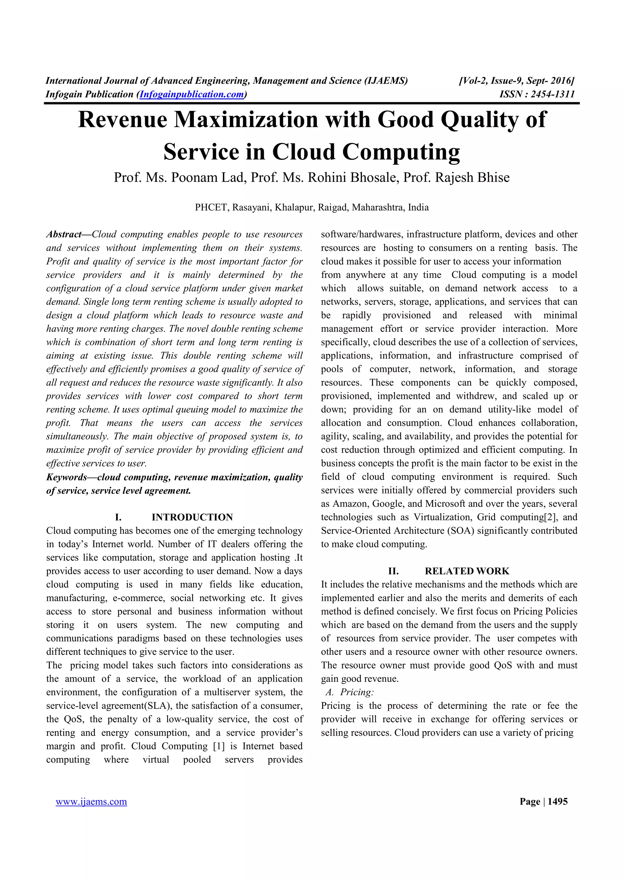 International Journal of Advanced Engineering, Management and Science (IJAEMS) [Vol-2, Issue-9, Sept- 2016]
Infogain Publication (Infogainpublication.com) ISSN : 2454-1311
www.ijaems.com Page | 1495
Revenue Maximization with Good Quality of
Service in Cloud Computing
Prof. Ms. Poonam Lad, Prof. Ms. Rohini Bhosale, Prof. Rajesh Bhise
PHCET, Rasayani, Khalapur, Raigad, Maharashtra, India
Abstract—Cloud computing enables people to use resources
and services without implementing them on their systems.
Profit and quality of service is the most important factor for
service providers and it is mainly determined by the
configuration of a cloud service platform under given market
demand. Single long term renting scheme is usually adopted to
design a cloud platform which leads to resource waste and
having more renting charges. The novel double renting scheme
which is combination of short term and long term renting is
aiming at existing issue. This double renting scheme will
effectively and efficiently promises a good quality of service of
all request and reduces the resource waste significantly. It also
provides services with lower cost compared to short term
renting scheme. It uses optimal queuing model to maximize the
profit. That means the users can access the services
simultaneously. The main objective of proposed system is, to
maximize profit of service provider by providing efficient and
effective services to user.
Keywords—cloud computing, revenue maximization, quality
of service, service level agreement.
I. INTRODUCTION
Cloud computing has becomes one of the emerging technology
in today’s Internet world. Number of IT dealers offering the
services like computation, storage and application hosting .It
provides access to user according to user demand. Now a days
cloud computing is used in many fields like education,
manufacturing, e-commerce, social networking etc. It gives
access to store personal and business information without
storing it on users system. The new computing and
communications paradigms based on these technologies uses
different techniques to give service to the user.
The pricing model takes such factors into considerations as
the amount of a service, the workload of an application
environment, the configuration of a multiserver system, the
service-level agreement(SLA), the satisfaction of a consumer,
the QoS, the penalty of a low-quality service, the cost of
renting and energy consumption, and a service provider’s
margin and profit. Cloud Computing [1] is Internet based
computing where virtual pooled servers provides
software/hardwares, infrastructure platform, devices and other
resources are hosting to consumers on a renting basis. The
cloud makes it possible for user to access your information
from anywhere at any time Cloud computing is a model
which allows suitable, on demand network access to a
networks, servers, storage, applications, and services that can
be rapidly provisioned and released with minimal
management effort or service provider interaction. More
specifically, cloud describes the use of a collection of services,
applications, information, and infrastructure comprised of
pools of computer, network, information, and storage
resources. These components can be quickly composed,
provisioned, implemented and withdrew, and scaled up or
down; providing for an on demand utility-like model of
allocation and consumption. Cloud enhances collaboration,
agility, scaling, and availability, and provides the potential for
cost reduction through optimized and efficient computing. In
business concepts the profit is the main factor to be exist in the
field of cloud computing environment is required. Such
services were initially offered by commercial providers such
as Amazon, Google, and Microsoft and over the years, several
technologies such as Virtualization, Grid computing[2], and
Service-Oriented Architecture (SOA) significantly contributed
to make cloud computing.
II. RELATED WORK
It includes the relative mechanisms and the methods which are
implemented earlier and also the merits and demerits of each
method is defined concisely. We first focus on Pricing Policies
which are based on the demand from the users and the supply
of resources from service provider. The user competes with
other users and a resource owner with other resource owners.
The resource owner must provide good QoS with and must
gain good revenue.
A. Pricing:
Pricing is the process of determining the rate or fee the
provider will receive in exchange for offering services or
selling resources. Cloud providers can use a variety of pricing
 