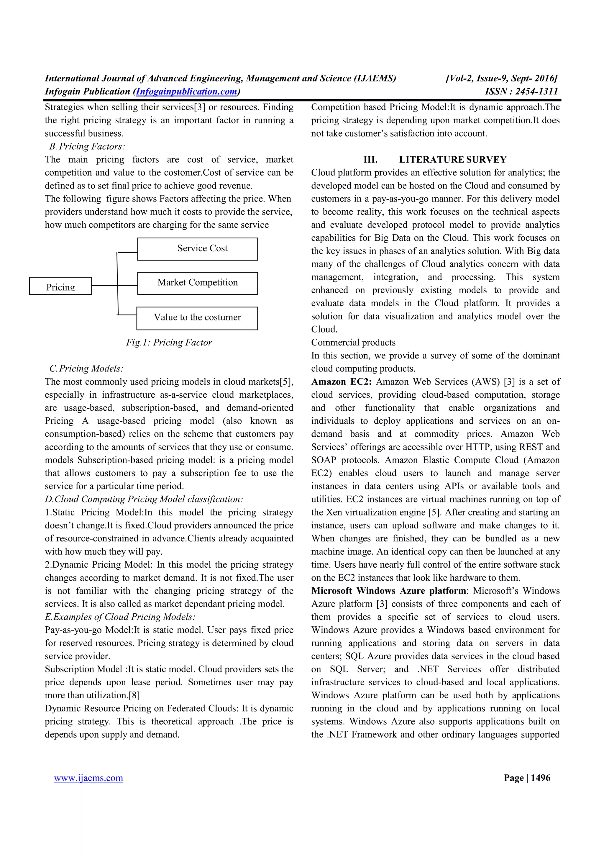International Journal of Advanced Engineering, Management and Science (IJAEMS) [Vol-2, Issue-9, Sept- 2016]
Infogain Publication (Infogainpublication.com) ISSN : 2454-1311
www.ijaems.com Page | 1496
Strategies when selling their services[3] or resources. Finding
the right pricing strategy is an important factor in running a
successful business.
B.Pricing Factors:
The main pricing factors are cost of service, market
competition and value to the costomer.Cost of service can be
defined as to set final price to achieve good revenue.
The following figure shows Factors affecting the price. When
providers understand how much it costs to provide the service,
how much competitors are charging for the same service
Fig.1: Pricing Factor
C.Pricing Models:
The most commonly used pricing models in cloud markets[5],
especially in infrastructure as-a-service cloud marketplaces,
are usage-based, subscription-based, and demand-oriented
Pricing A usage-based pricing model (also known as
consumption-based) relies on the scheme that customers pay
according to the amounts of services that they use or consume.
models Subscription-based pricing model: is a pricing model
that allows customers to pay a subscription fee to use the
service for a particular time period.
D.Cloud Computing Pricing Model classification:
1.Static Pricing Model:In this model the pricing strategy
doesn’t change.It is fixed.Cloud providers announced the price
of resource-constrained in advance.Clients already acquainted
with how much they will pay.
2.Dynamic Pricing Model: In this model the pricing strategy
changes according to market demand. It is not fixed.The user
is not familiar with the changing pricing strategy of the
services. It is also called as market dependant pricing model.
E.Examples of Cloud Pricing Models:
Pay-as-you-go Model:It is static model. User pays fixed price
for reserved resources. Pricing strategy is determined by cloud
service provider.
Subscription Model :It is static model. Cloud providers sets the
price depends upon lease period. Sometimes user may pay
more than utilization.[8]
Dynamic Resource Pricing on Federated Clouds: It is dynamic
pricing strategy. This is theoretical approach .The price is
depends upon supply and demand.
Competition based Pricing Model:It is dynamic approach.The
pricing strategy is depending upon market competition.It does
not take customer’s satisfaction into account.
III. LITERATURE SURVEY
Cloud platform provides an effective solution for analytics; the
developed model can be hosted on the Cloud and consumed by
customers in a pay-as-you-go manner. For this delivery model
to become reality, this work focuses on the technical aspects
and evaluate developed protocol model to provide analytics
capabilities for Big Data on the Cloud. This work focuses on
the key issues in phases of an analytics solution. With Big data
many of the challenges of Cloud analytics concern with data
management, integration, and processing. This system
enhanced on previously existing models to provide and
evaluate data models in the Cloud platform. It provides a
solution for data visualization and analytics model over the
Cloud.
Commercial products
In this section, we provide a survey of some of the dominant
cloud computing products.
Amazon EC2: Amazon Web Services (AWS) [3] is a set of
cloud services, providing cloud-based computation, storage
and other functionality that enable organizations and
individuals to deploy applications and services on an on-
demand basis and at commodity prices. Amazon Web
Services’ offerings are accessible over HTTP, using REST and
SOAP protocols. Amazon Elastic Compute Cloud (Amazon
EC2) enables cloud users to launch and manage server
instances in data centers using APIs or available tools and
utilities. EC2 instances are virtual machines running on top of
the Xen virtualization engine [5]. After creating and starting an
instance, users can upload software and make changes to it.
When changes are finished, they can be bundled as a new
machine image. An identical copy can then be launched at any
time. Users have nearly full control of the entire software stack
on the EC2 instances that look like hardware to them.
Microsoft Windows Azure platform: Microsoft’s Windows
Azure platform [3] consists of three components and each of
them provides a specific set of services to cloud users.
Windows Azure provides a Windows based environment for
running applications and storing data on servers in data
centers; SQL Azure provides data services in the cloud based
on SQL Server; and .NET Services offer distributed
infrastructure services to cloud-based and local applications.
Windows Azure platform can be used both by applications
running in the cloud and by applications running on local
systems. Windows Azure also supports applications built on
the .NET Framework and other ordinary languages supported
Pricing
Service Cost
Market Competition
Value to the costumer
 