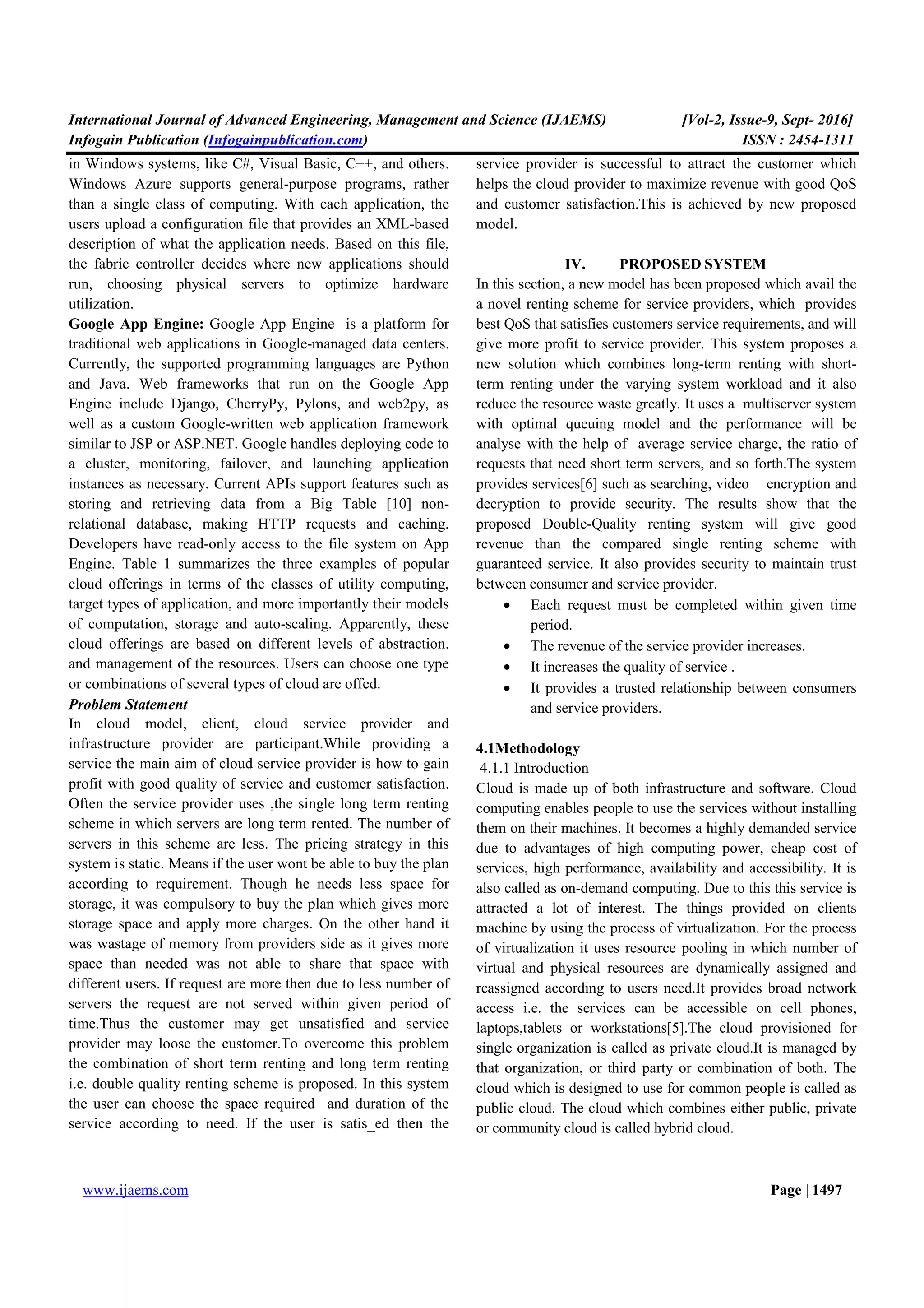International Journal of Advanced Engineering, Management and Science (IJAEMS) [Vol-2, Issue-9, Sept- 2016]
Infogain Publication (Infogainpublication.com) ISSN : 2454-1311
www.ijaems.com Page | 1497
in Windows systems, like C#, Visual Basic, C++, and others.
Windows Azure supports general-purpose programs, rather
than a single class of computing. With each application, the
users upload a configuration file that provides an XML-based
description of what the application needs. Based on this file,
the fabric controller decides where new applications should
run, choosing physical servers to optimize hardware
utilization.
Google App Engine: Google App Engine is a platform for
traditional web applications in Google-managed data centers.
Currently, the supported programming languages are Python
and Java. Web frameworks that run on the Google App
Engine include Django, CherryPy, Pylons, and web2py, as
well as a custom Google-written web application framework
similar to JSP or ASP.NET. Google handles deploying code to
a cluster, monitoring, failover, and launching application
instances as necessary. Current APIs support features such as
storing and retrieving data from a Big Table [10] non-
relational database, making HTTP requests and caching.
Developers have read-only access to the file system on App
Engine. Table 1 summarizes the three examples of popular
cloud offerings in terms of the classes of utility computing,
target types of application, and more importantly their models
of computation, storage and auto-scaling. Apparently, these
cloud offerings are based on different levels of abstraction.
and management of the resources. Users can choose one type
or combinations of several types of cloud are offed.
Problem Statement
In cloud model, client, cloud service provider and
infrastructure provider are participant.While providing a
service the main aim of cloud service provider is how to gain
profit with good quality of service and customer satisfaction.
Often the service provider uses ,the single long term renting
scheme in which servers are long term rented. The number of
servers in this scheme are less. The pricing strategy in this
system is static. Means if the user wont be able to buy the plan
according to requirement. Though he needs less space for
storage, it was compulsory to buy the plan which gives more
storage space and apply more charges. On the other hand it
was wastage of memory from providers side as it gives more
space than needed was not able to share that space with
different users. If request are more then due to less number of
servers the request are not served within given period of
time.Thus the customer may get unsatisfied and service
provider may loose the customer.To overcome this problem
the combination of short term renting and long term renting
i.e. double quality renting scheme is proposed. In this system
the user can choose the space required and duration of the
service according to need. If the user is satis_ed then the
service provider is successful to attract the customer which
helps the cloud provider to maximize revenue with good QoS
and customer satisfaction.This is achieved by new proposed
model.
IV. PROPOSED SYSTEM
In this section, a new model has been proposed which avail the
a novel renting scheme for service providers, which provides
best QoS that satisfies customers service requirements, and will
give more profit to service provider. This system proposes a
new solution which combines long-term renting with short-
term renting under the varying system workload and it also
reduce the resource waste greatly. It uses a multiserver system
with optimal queuing model and the performance will be
analyse with the help of average service charge, the ratio of
requests that need short term servers, and so forth.The system
provides services[6] such as searching, video encryption and
decryption to provide security. The results show that the
proposed Double-Quality renting system will give good
revenue than the compared single renting scheme with
guaranteed service. It also provides security to maintain trust
between consumer and service provider.
• Each request must be completed within given time
period.
• The revenue of the service provider increases.
• It increases the quality of service .
• It provides a trusted relationship between consumers
and service providers.
4.1Methodology
4.1.1 Introduction
Cloud is made up of both infrastructure and software. Cloud
computing enables people to use the services without installing
them on their machines. It becomes a highly demanded service
due to advantages of high computing power, cheap cost of
services, high performance, availability and accessibility. It is
also called as on-demand computing. Due to this this service is
attracted a lot of interest. The things provided on clients
machine by using the process of virtualization. For the process
of virtualization it uses resource pooling in which number of
virtual and physical resources are dynamically assigned and
reassigned according to users need.It provides broad network
access i.e. the services can be accessible on cell phones,
laptops,tablets or workstations[5].The cloud provisioned for
single organization is called as private cloud.It is managed by
that organization, or third party or combination of both. The
cloud which is designed to use for common people is called as
public cloud. The cloud which combines either public, private
or community cloud is called hybrid cloud.
 