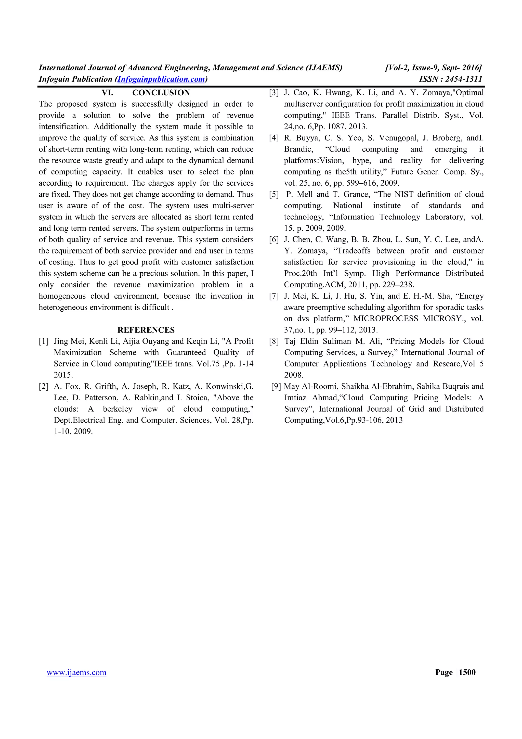 International Journal of Advanced Engineering, Management and Science (IJAEMS) [Vol-2, Issue-9, Sept- 2016]
Infogain Publication (Infogainpublication.com) ISSN : 2454-1311
www.ijaems.com Page | 1500
VI. CONCLUSION
The proposed system is successfully designed in order to
provide a solution to solve the problem of revenue
intensification. Additionally the system made it possible to
improve the quality of service. As this system is combination
of short-term renting with long-term renting, which can reduce
the resource waste greatly and adapt to the dynamical demand
of computing capacity. It enables user to select the plan
according to requirement. The charges apply for the services
are fixed. They does not get change according to demand. Thus
user is aware of of the cost. The system uses multi-server
system in which the servers are allocated as short term rented
and long term rented servers. The system outperforms in terms
of both quality of service and revenue. This system considers
the requirement of both service provider and end user in terms
of costing. Thus to get good profit with customer satisfaction
this system scheme can be a precious solution. In this paper, I
only consider the revenue maximization problem in a
homogeneous cloud environment, because the invention in
heterogeneous environment is difficult .
REFERENCES
[1] Jing Mei, Kenli Li, Aijia Ouyang and Keqin Li, "A Profit
Maximization Scheme with Guaranteed Quality of
Service in Cloud computing"IEEE trans. Vol.75 ,Pp. 1-14
2015.
[2] A. Fox, R. Grifth, A. Joseph, R. Katz, A. Konwinski,G.
Lee, D. Patterson, A. Rabkin,and I. Stoica, "Above the
clouds: A berkeley view of cloud computing,"
Dept.Electrical Eng. and Computer. Sciences, Vol. 28,Pp.
1-10, 2009.
[3] J. Cao, K. Hwang, K. Li, and A. Y. Zomaya,"Optimal
multiserver configuration for profit maximization in cloud
computing," IEEE Trans. Parallel Distrib. Syst., Vol.
24,no. 6,Pp. 1087, 2013.
[4] R. Buyya, C. S. Yeo, S. Venugopal, J. Broberg, andI.
Brandic, “Cloud computing and emerging it
platforms:Vision, hype, and reality for delivering
computing as the5th utility,” Future Gener. Comp. Sy.,
vol. 25, no. 6, pp. 599–616, 2009.
[5] P. Mell and T. Grance, “The NIST definition of cloud
computing. National institute of standards and
technology, “Information Technology Laboratory, vol.
15, p. 2009, 2009.
[6] J. Chen, C. Wang, B. B. Zhou, L. Sun, Y. C. Lee, andA.
Y. Zomaya, “Tradeoffs between profit and customer
satisfaction for service provisioning in the cloud,” in
Proc.20th Int’l Symp. High Performance Distributed
Computing.ACM, 2011, pp. 229–238.
[7] J. Mei, K. Li, J. Hu, S. Yin, and E. H.-M. Sha, “Energy
aware preemptive scheduling algorithm for sporadic tasks
on dvs platform,” MICROPROCESS MICROSY., vol.
37,no. 1, pp. 99–112, 2013.
[8] Taj Eldin Suliman M. Ali, “Pricing Models for Cloud
Computing Services, a Survey,” International Journal of
Computer Applications Technology and Researc,Vol 5
2008.
[9] May Al-Roomi, Shaikha Al-Ebrahim, Sabika Buqrais and
Imtiaz Ahmad,“Cloud Computing Pricing Models: A
Survey”, International Journal of Grid and Distributed
Computing,Vol.6,Pp.93-106, 2013
 