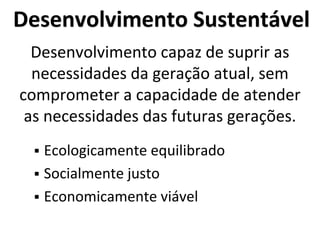 Desenvolvimento Sustentável
Desenvolvimento capaz de suprir as
necessidades da geração atual, sem
comprometer a capacidade de atender
as necessidades das futuras gerações.
 Ecologicamente equilibrado
 Socialmente justo
 Economicamente viável
 