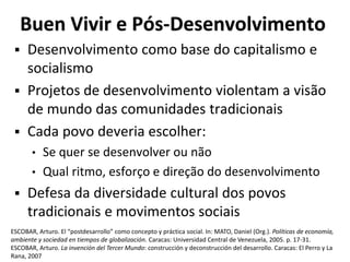 Buen Vivir e Pós-Desenvolvimento
 Desenvolvimento como base do capitalismo e
socialismo
 Projetos de desenvolvimento violentam a visão
de mundo das comunidades tradicionais
 Cada povo deveria escolher:
• Se quer se desenvolver ou não
• Qual ritmo, esforço e direção do desenvolvimento
 Defesa da diversidade cultural dos povos
tradicionais e movimentos sociais
ESCOBAR, Arturo. El “postdesarrollo” como concepto y práctica social. In: MATO, Daniel (Org.). Políticas de economía,
ambiente y sociedad en tiempos de globalización. Caracas: Universidad Central de Venezuela, 2005. p. 17-31.
ESCOBAR, Arturo. La invención del Tercer Mundo: construcción y deconstrucción del desarrollo. Caracas: El Perro y La
Rana, 2007
 