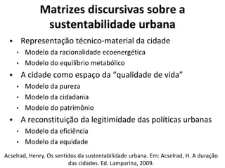Matrizes discursivas sobre a
sustentabilidade urbana
 Representação técnico-material da cidade
• Modelo da racionalidade ecoenergética
• Modelo do equilíbrio metabólico
 A cidade como espaço da “qualidade de vida”
• Modelo da pureza
• Modelo da cidadania
• Modelo do patrimônio
 A reconstituição da legitimidade das políticas urbanas
• Modelo da eficiência
• Modelo da equidade
Acselrad, Henry. Os sentidos da sustentabilidade urbana. Em: Acselrad, H. A duração
das cidades. Ed. Lamparina, 2009.
 