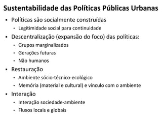 Sustentabilidade das Políticas Públicas Urbanas
 Políticas são socialmente construídas
• Legitimidade social para continuidade
 Descentralização (expansão do foco) das políticas:
• Grupos marginalizados
• Gerações futuras
• Não humanos
 Restauração
• Ambiente sócio-técnico-ecológico
• Memória (material e cultural) e vínculo com o ambiente
 Interação
• Interação sociedade-ambiente
• Fluxos locais e globais
 
