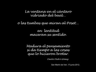 La ventana en el cántaro
      vidriado del baúl…

o las tumbas que miran al Poset…

         en lentitud
      maceran su sentido.


    Madura el pensamiento
    si da tiempo a las cosas
     que lo hicieron brotar.
               Emilio Pedro Gómez

                  San Martín de Veri, 17-junio-2012.
 
