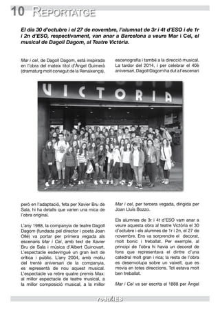 10 Reportatge
El dia 30 d’octubre i el 27 de novembre, l’alumnat de 3r i 4t d’ESO i de 1r
i 2n d’ESO, respectivament, van anar a Barcelona a veure Mar i Cel, el
musical de Dagoll Dagom, al Teatre Victòria.
Mar i cel, de Dagoll Dagom, està inspirada
en l’obra del mateix títol d’Àngel Guimerà
(dramaturg molt conegut de la Renaixença),
però en l’adaptació, feta per Xavier Bru de
Sala, hi ha detalls que varien una mica de
l’obra original.
L’any 1988, la companyia de teatre Dagoll
Dagom (fundada pel director i poeta Joan
Ollé) va portar per primera vegada als
escenaris Mar i Cel, amb text de Xavier
Bru de Sala i música d’Albert Guinovart.
L’espectacle esdevingué un gran èxit de
crítica i públic. L’any 2004, amb motiu
del trentè aniversari de la companyia,
es representà de nou aquest musical.
L’espectacle va rebre quatre premis Max:
al millor espectacle de teatre musical, a
la millor composició musical, a la millor
escenografia i també a la direcció musical.
La tardor del 2014, i per celebrar el 40è
aniversari, Dagoll Dagom ha dut a l’escenari
Mar i cel, per tercera vegada, dirigida per
Joan Lluís Bozzo.
Els alumnes de 3r i 4t d’ESO vam anar a
veure aquesta obra al teatre Victòria el 30
d’octubre i els alumnes de 1r i 2n, el 27 de
novembre. Ens va sorprendre el decorat,
molt bonic i treballat. Per exemple, al
principi de l’obra hi havia un decorat de
fons que representava el dintre d’una
catedral molt gran i rica; la resta de l’obra
es desenvolupa sobre un vaixell, que es
movia en totes direccions. Tot estava molt
ben treballat.
Mar i Cel va ser escrita el 1888 per Àngel
 