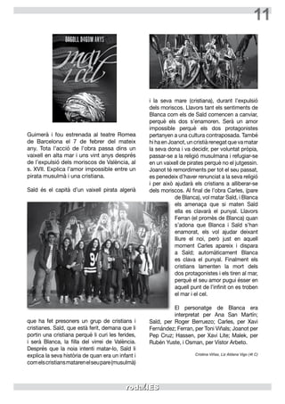 11
Guimerà i fou estrenada al teatre Romea
de Barcelona el 7 de febrer del mateix
any. Tota l’acció de l’obra passa dins un
vaixell en alta mar i uns vint anys després
de l’expulsió dels moriscos de València, al
s. XVII. Explica l’amor impossible entre un
pirata musulmà i una cristiana.
Saïd és el capità d’un vaixell pirata algerià
que ha fet presoners un grup de cristians i
cristianes. Saïd, que està ferit, demana que li
portin una cristiana perquè li curi les ferides,
i serà Blanca, la filla del virrei de València.
Després que la noia intenti matar-lo, Saïd li
explica la seva història de quan era un infant i
comelscristiansmatarenelseupare(musulmà)
i la seva mare (cristiana), durant l’expulsió
dels moriscos. Llavors tant els sentiments de
Blanca com els de Saïd comencen a canviar,
perquè els dos s’enamoren. Serà un amor
impossible perquè els dos protagonistes
pertanyen a una cultura contraposada. També
hi ha en Joanot, un cristià renegat que va matar
la seva dona i va decidir, per voluntat pròpia,
passar-se a la religió musulmana i refugiar-se
en un vaixell de pirates perquè no el jutgessin.
Joanot té remordiments per tot el seu passat,
es penedeix d’haver renunciat a la seva religió
i per això ajudarà els cristians a alliberar-se
dels moriscos. Al final de l’obra Carles, (pare
de Blanca), vol matar Saïd, i Blanca
els amenaça que si maten Saïd
ella es clavarà el punyal. Llavors
Ferran (el promès de Blanca) quan
s’adona que Blanca i Saïd s’han
enamorat, els vol ajudar deixant
lliure el noi, però just en aquell
moment Carles apareix i dispara
a Saïd; automàticament Blanca
es clava el punyal. Finalment els
cristians lamenten la mort dels
dos protagonistes i els tiren al mar,
perquè el seu amor pugui ésser en
aquell punt de l’infinit on es troben
el mar i el cel.
El personatge de Blanca era
interpretat per Ana San Martín;
Saïd, per Roger Berruezo; Carles, per Xavi
Fernández; Ferran, per Toni Viñals; Joanot per
Pep Cruz; Hassen, per Xavi Lite; Malek, per
Rubén Yuste, i Osman, per Vístor Arbeto.
Cristina Viñas, Liz Aldana Vigo (4t C)
 