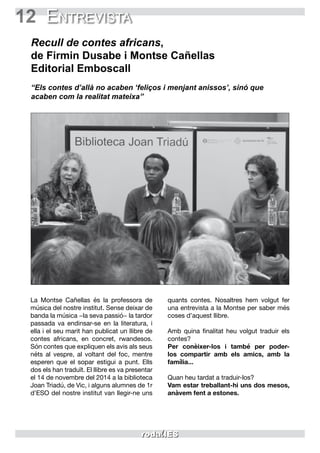 12 Entrevista
Recull de contes africans,
de Firmin Dusabe i Montse Cañellas
Editorial Emboscall
“Els contes d’allà no acaben ‘feliços i menjant anissos’, sinó que
acaben com la realitat mateixa”
La Montse Cañellas és la professora de
música del nostre institut. Sense deixar de
banda la música −la seva passió− la tardor
passada va endinsar-se en la literatura, i
ella i el seu marit han publicat un llibre de
contes africans, en concret, rwandesos.
Són contes que expliquen els avis als seus
néts al vespre, al voltant del foc, mentre
esperen que el sopar estigui a punt. Ells
dos els han traduït. El llibre es va presentar
el 14 de novembre del 2014 a la biblioteca
Joan Triadú, de Vic, i alguns alumnes de 1r
d’ESO del nostre institut van llegir-ne uns
quants contes. Nosaltres hem volgut fer
una entrevista a la Montse per saber més
coses d’aquest llibre.
Amb quina finalitat heu volgut traduir els
contes?
Per conèixer-los i també per poder-
los compartir amb els amics, amb la
família...
Quan heu tardat a traduir-los?
Vam estar treballant-hi uns dos mesos,
anàvem fent a estones.
 