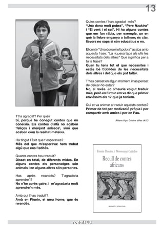 13
T’ha agradat? Per què?
Sí, perquè he conegut contes que no
coneixia. Els contes d’allà no acaben
‘feliços i menjant anissos’, sinó que
acaben com la realitat mateixa.
Ha tingut l’èxit que t’esperaves?
Més del que m’esperava: hem trobat
algú que ens l’edités.
Quants contes heu traduït?
Disset en total, de diferents mides. En
alguns contes els personatges són
animals i en alguns altres són persones.
Has après rwandès? T’agradaria
aprendre’l?
No n’he après gaire, i m’agradaria molt
aprendre’n més.
Amb qui l’has traduït?
Amb en Firmin, el meu home, que és
rwandès.
Quins contes t’han agradat  més?
“Una dona molt pobra”, “Pere Nzukira”
i “El vent i el sol”. Hi ha alguns contes
que em fan ràbia, per exemple, un en
què la llebre enganya a tothom; és clar,
llavors no saps si són educatius o no.
El conte “Una dona molt pobra” acaba amb
aquesta frase: “La riquesa tapa als ulls les
necessitats dels altres” Què significa per a
tu la frase?
Quan tu tens tot el que necessites i
estàs bé t’oblides de les necessitats
dels altres i del que els pot faltar.
T’has cansat en algun moment i has pensat
de deixar-ho estar?
No, al revés. Jo n’hauria volgut traduir
més, però en Firmin em va dir que primer
enviéssim els 17 que ja teníem.
Qui et va animar a traduir aquests contes?
Primer de tot per motivació pròpia i per
compartir amb amics i per en Pau.
Aldana Vigo, Cristina Viñas (4t C)
 