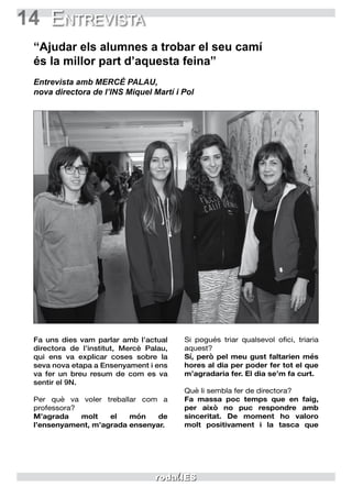 14 Entrevista
“Ajudar els alumnes a trobar el seu camí
és la millor part d’aquesta feina”
Entrevista amb MERCÈ PALAU,
nova directora de l’INS Miquel Martí i Pol
Si pogués triar qualsevol ofici, triaria
aquest?
Sí, però pel meu gust faltarien més
hores al dia per poder fer tot el que
m’agradaria fer. El dia se’m fa curt.
Què li sembla fer de directora?
Fa massa poc temps que en faig,
per això no puc respondre amb
sinceritat. De moment ho valoro
molt positivament i la tasca que
Fa uns dies vam parlar amb l’actual
directora de l’institut, Mercè Palau,
qui ens va explicar coses sobre la
seva nova etapa a Ensenyament i ens
va fer un breu resum de com es va
sentir el 9N.
Per què va voler treballar com a
professora?
M’agrada molt el món de
l’ensenyament, m’agrada ensenyar.
 