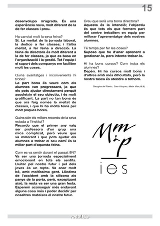 15
desenvolupo m’agrada. És una
experiència nova, molt diferent de la
de fer classes i prou.
Ha canviat molt la seva feina?
Sí. La meitat de la jornada laboral,
la dedico a fer classes; i l’altra
meitat, a fer feina a direcció. La
feina de directora és molt diferent a
la de fer classes, ja que es basa en
l’organització i la gestió. Tot l’equip i
el suport dels companys em faciliten
molt les coses.
Quins avantatges i inconvenients hi
troba?
La part bona és veure com els
alumnes van progressant, ja que
els pots ajudar directament perquè
assoleixin el seu objectiu, i és molt
gratificant. La part no tan bona és
que ara faig només la meitat de
classes, i que hi ha molta feina per
molt poques hores.
Quins són els millors records de la seva
estada a l’institut?
Recordo que el primer any vaig
ser professora d’un grup una
mica complicat, però veure que
va millorant i que pots ajudar els
alumnes a trobar el seu camí és la
millor part d’aquesta feina.
Com es va sentir durant el passat 9N?
Va ser una jornada especialment
emocionant en tots els sentits.
Lluitar pel nostre futur i pel dels
joves és un repte. Va anar molt
bé, amb moltíssima gent. Llàstima
de l’accident amb la silicona als
panys de la porta, però, exceptuant
això, la resta va ser una gran festa.
Esperem aconseguir més endavant
alguna cosa més i poder decidir per
nosaltres mateixos el nostre futur.
Creu que serà una bona directora?
Aquesta és la intenció; l’objectiu
és que tots els que formem part
del centre treballem en equip per
millorar l’aprenentatge dels nostres
alumnes.
Té temps per fer les coses?
Suposo que he d’anar aprenent a
gestionar-lo, pero intento trobar-lo.
Hi ha bons cursos? Com troba els
alumnes?
Depèn. Hi ha cursos molt bons i
d’altres amb més dificultats, però la
nostra tasca és atendre a tothom.
Georgina del Puerto, Sara Vázquez, Marta Vilar (4t A)
 