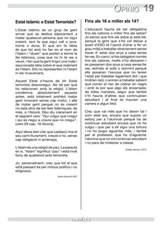 19Opinió
Estat Islàmic o Estat Terrorista?
L’Estat Islàmic és un grup de gent
armat que es dedica bàsicament a
matar qualsevol persona que no sigui
creient, tant fa que sigui vell o jove,
home o dona. El que em fa ràbia
és que tot això ho fan en el nom de
l’Islam i “diuen” que porten a terme la
llei Islàmica, cosa que no hi té res a
veure, i fan que la gent tingui una mala i
equivocada idea sobre el que realment
és l’Islam. Ells no representen ni l’Islam
ni els musulmans.
Aquest Estat s’hauria de dir Estat
terrorista desconegut. No sé per què
ho relacionen amb la religió. L’Islam
condemna absolutament aquests
actes, està totalment prohibit matar
gent innocent sense cap motiu. I allò
de matar gent perquè no és creient
no està dins de les lleis Islàmiques; és
més, a l’Alcorà, Déu diu clarament en
el següent vers: “Qui vulgui que cregui
i qui es negui a creure que no cregui”.
(vers 29 cap: 18 Alcorà).
Aquí deixa ben clar que cadascú tria el
seu camí lliurament, creure o no, sense
cap obligació ni amenaça.
L’Islam és una religió de pau. La paraula
en si, “Islam” significa “pau” i està molt
lluny de qualsevol acte terrorista.
Jo, personalment, crec que tot el que
està passant és per motius polítics i no
religiosos.
Ikram Azarouk (4tC)
Fins als 16 o millor als 14?
L’educació hauria de ser obligatòria
fins als catorze o millor fins als setze?
Jo penso que fins als setze ja està bé,
perquè la gent que s’ho vol deixar a
quart d’ESO té l’opció d’anar a fer un
grau mitjà a treballar directament sense
haver d’ estar dos anys a casa sense
fer res. En canvi, si fos obligatori només
fins als catorze, molts s’ho deixarien i
es passarien dos anys a casa sense fer
res, estirats al sofà o dormint perquè
ells posarien l’excusa que no tenen
l’edat per treballar legalment (tot i que
tindrien raó), o anirien a treballar sabent
que corren el risc de cobrar en negre
i amb la por que algú els enxampés;
de totes maneres, segur que també
n’hi hauria d’altres que continuarien
estudiant i al final es traurien una
carrera o algun títol.
Crec que val més que ho deixin tal i
com està ara, encara que suposi un
esforç per a l’alumnat perquè ha de
continuar estudiant encara que no ho
vulgui i que per a ell sigui una tortura
i no ho pugui aguantar més, i també
per al professor, que ha d’aguantar
l’alumne que no vol continuar estudiant
i no para de molestar a classe.
Eulàlia Serrano (4t C)
 