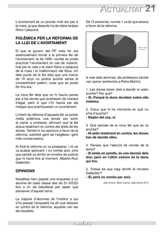 21
L’avortament és un procés molt dur per a
la mare, ja que després ha de rebre teràpia
física i psíquica.
POLÈMICA PER LA REFORMA DE
LA LLEI DE L’AVORTAMENT
El que el govern del PP volia fer era
essencialment tornar a la primera llei de
l’avortament, la de 1985: només es podia
practicar l’avortament en cas de violació,
mal per la vida o la salut física o psíquica
de la mare i la malformació del fetus. Un
dels punts de la llei deia que una menor
de 16 anys no podria avortar sense el
consentiment patern, cosa que es podia
fer fins ara.
La nova llei deia que no hi hauria penes
per a les dones que avortessin de manera
il·legal, però sí que n’hi hauria per als
metges que practiquessin un avortament.
L’intent de reforma d’aquesta llei va portar
molta polèmica. Les dones van sortir
al carrer a protestar, afirmant que la llei
anava totalment en contra del drets de les
dones. També hi ha opinions a favor de la
reforma; sobretot gent de l’església i gent
més conservadora.
Al final la reforma no va prosperar, i no es
va acabar aprovant, i no només això, sinó
que també va dimitir el ministre de justícia
que hi havia fins al moment, Alberto-Ruiz
Gallardón.
OPINIONS
Nosaltres hem passat una enquesta a un
alumne de cada classe des de 2n d’ESO
fins a 2n de batxillerat per saber què
pensaven d’aquest tema.
La majoria d’alumnes de l’institut a qui
s’ha passat l’enquesta ha dit que estaven
en contra de la reforma; aquests van ser
els resultats:
De 12 persones, només 1 va dir que estava
a favor de la reforma.
A més dels alumnes, els professors també
van opinar (entrevista a Petra Martín):
1. Les dones tenen dret a decidir si volen
avortar? Per què?
- Sí. Perquè la dona decideix sobre ella
mateixa.
2. Creus que hi ha moments en què no
s’ha d’avortar?
- Depèn del cas, sí.
3. Què penses de la nova llei que es va
anul·lar?
- Hi estic totalment en contra, les dones
han de decidir elles.
4. Penses que l’elecció és només de la
dona?
- Si estàs en parella, és una decisió dels
dos; però en l’últim extrem és la dona
qui tria.
5. Trobes bé que hagi dimitit el ministre
Gallardón?
- Sí, però no només per això.
Júlia Comas, Albert Latorre, Olga Serrat (4t C)
Actualitat
 