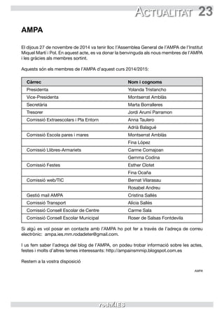 23Actualitat
AMPA
El dijous 27 de novembre de 2014 va tenir lloc l’Assemblea General de l’AMPA de l’Institut
Miquel Martí i Pol. En aquest acte, es va donar la benvinguda als nous membres de l’AMPA
i les gràcies als membres sortint.
Aquests són els membres de l’AMPA d’aquest curs 2014/2015:
Càrrec	 Nom i cognoms
Presidenta	 Yolanda Tristancho
Vice-Presidenta	 Montserrat Amblàs
Secretària	 Marta Borralleres
Tresorer	 Jordi Arumí Parramon
Comissió Extraescolars i Pla Entorn	 Anna Taulero
	 Adrià Balagué
Comissió Escola pares i mares	 Montserrat Amblàs
	 Fina López
Comissió Llibres-Armariets	 Carme Comajoan
	 Gemma Codina
Comissió Festes	 Esther Clotet
	 Fina Ocaña
Comissió web/TIC	 Bernat Vilarasau
	 Rosabel Andreu
Gestió mail AMPA	 Cristina Sallés
Comissió Transport	 Alícia Sallés
Comissió Consell Escolar de Centre	 Carme Sala
Comissió Consell Escolar Municipal	 Roser de Salsas Fontdevila
Si algú es vol posar en contacte amb l’AMPA ho pot fer a través de l’adreça de correu
electrònic: ampa.ies.mm.rodadeter@gmail.com.
I us fem saber l’adreça del blog de l’AMPA, on podeu trobar informació sobre les actes,
festes i molts d’altres temes interessants: http://ampainsmmip.blogspot.com.es
Restem a la vostra disposició
AMPA
 