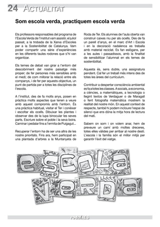 24 Actualitat
Som escola verda, practiquem escola verda
Els professors responsables del programa de
l’Escola Verda de l’institut vam assistir, el juliol
passat, a la trobada de la Xarxa d’Escoles
per a la Sostenibilitat de Catalunya. Vam
poder compartir una sèrie d’experiències
en les diferents taules rodones que s’hi van
organitzar.
Els temes de debat van girar a l’entorn del
descobriment del nostre paisatge més
proper; de fer persones més sensibles amb
el medi; de com millorar la relació entre els
companys, i de fer per aquests objectius, un
punt de partida per a totes les disciplines de
l’escola.
A l’institut, des de fa molts anys, posen en
pràctica molts aspectes que tenen a veure
amb aquest compromís amb l’entorn. És
una pràctica habitual, visitar el Ter i conèixer
i escoltar els ocells. Dibuixar les plantes i
observar des de la lupa binocular les seves
parts. Escriure sobre el poble i la seva boira.
Caminar i pedalar fins a l’ermita de Puigagut...
Recuperar l’entorn ha de ser una altra de les
nostre prioritats. Fins ara, hem participat en
una plantada d’arbres a la Muntanyeta de
Roda de Ter. Els alumnes de l’aula oberta van
construir caixes niu per als ocells. Des de fa
un parell d’anys, en el marc d’Art i Escola
i en la decoració nadalenca es treballa
amb material reciclat. Es fan eslògans, per
a les aules i passadissos, amb la finalitat
de sensibilitzar l’alumnat en els temes de
sostenibilitat.
Aquesta és, sens dubte, una assignatura
pendent. Cal fer un treball més intens des de
totes les àrees del currículum.
Contribuir a despertar consciència ambiental
esfaatoteslesclasses.Asocials,aeconomia,
a ciències, a matemàtiques, a tecnologia o
llegint textos de Verdaguer o de Maragall
o fent fotografia matemàtica mostrem la
realitat del nostre món. En aquest context de
respecte, també hi podem incloure l’espai de
silenci que ens dóna la mitja hora de lectura
del matí.
Sabem on som i on volem anar, hem de
preveure un camí amb moltes dreceres,
totes elles vàlides per arribar al nostre destí.
L’escola i la família són el millor mitjà per
garantir l’èxit del viatge.
 