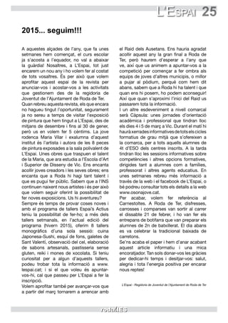 25L’Espai
A aquestes alçades de l’any, que fa unes
setmanes hem començat, el curs escolar
ja s’acosta a l’equador, no val a abaixar
la guàrdia! Nosaltres, a L’Espai, tot just
encarem un nou any i ho volem fer al costat
de tots vosaltres. És per això que volem
aprofitar aquest espai de la revista per
anunciar-vos i acostar-vos a les activitats
que gestionem des de la regidoria de
Joventut de l’Ajuntament de Roda de Ter.
Quan rebreu aquesta revista, els que encara
no hagueu tingut l’oportunitat, segurament
ja no sereu a temps de visitar l’exposició
de pintura que hem tingut a L’Espai, des de
mitjans de desembre i fins al 30 de gener,
però us en volem fer 5 cèntims. La jove
rodenca Maria Vilar i exalumna d’aquest
institut és l’artista i autora de les 8 peces
de pintura exposades a la sala polivalent de
L’Espai. Unes obres que traspuen el talent
de la Maria, que ara estudia a l’Escola d’Art
i Superior de Disseny de Vic. Ens encanta
acollir joves creadors i les seves obres; ens
encanta que a Roda hi hagi tant talent i
que es pugui fer públic. Sabem que a l’INS
continuen naixent nous artistes i és per això
que volem seguir oferint la possibilitat de
fer noves exposicions. Us hi aventureu?
Sempre és temps de provar coses noves i
amb el programa de tallers Espai’s Actius
teniu la possibilitat de fer-ho; a més dels
tallers setmanals, en l’actual edició del
programa (hivern 2015), oferim 8 tallers
monogràfics d’una sola sessió: cuina
Japonesa-Sushi, esquí de fons, galetes de
Sant Valentí, observació del cel, elaboració
de sabons artesanals, pastisseria sense
gluten, reiki i mones de xocolata. Si teniu
curiositat per a algun d’aquests tallers,
podeu trobar tota la informació a www.
lespai.cat; i si el que voleu és apuntar-
vos-hi, cal que passeu per L’Espai a fer la
inscripció.
Volem aprofitar també per avançar-vos que
a partir del març tornarem a arrencar amb
el Raid dels Ausetans. Ens hauria agradat
acollir aquest any la gran final a Roda de
Ter, però haurem d’esperar a l’any que
ve, així que us animem a apuntar-vos a la
competició per començar a fer ombra als
equips de joves d’altres municipis, o millor
a pujar al pòdium, perquè com hem dit
abans, sabem que a Roda hi ha talent i que
quan ens hi posem, ho podem aconseguir!
Així que quan s’aproximi l’inici del Raid us
passarem tota la informació.
I un altre esdeveniment a nivell comarcal
serà Càpsula: unes jornades d’orientació
acadèmica i professional que tindran lloc
els dies 4 i 5 de març a Vic. Durant el matí hi
hauràxerradesinformativesdetotselscicles
formatius de grau mitjà que s’ofereixen a
la comarca, per a tots aquells alumnes de
4t d’ESO dels centres inscrits. A la tarda
tindran lloc les sessions informatives sobre
competències i altres opcions formatives,
dirigides tant a alumnes com a famílies,
professorat i altres agents educatius. En
unes setmanes rebreu més informació a
través de la web i el facebook de L’Espai, o
bé podreu consultar tots els detalls a la web
www.osonajove.cat.
Per acabar, volem fer referència al
Carnestoltes. A Roda de Ter, disfresses,
carrosses i comparses van sortir al carrer
el dissabte 21 de febrer, i ho van fer els
entrepans de botifarra que van preparar els
alumnes de 2n de batxillerat. El dia abans
es va celebrar la tradicional baixada de
carretons.
Se’ns acaba el paper i hem d’anar acabant
aquest article informatiu i una mica
encoratjador. Tan sols donar-vos les gràcies
per dedicar-hi temps i desitjar-vos: salut,
alegria i tota l’energia positiva per encarar
nous reptes!
L’Espai - Regidoria de Joventut de l’Ajuntament de Roda de Ter
2015... seguim!!!
 
