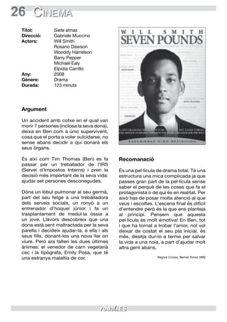 26 Cinema
Argument
Un accident amb cotxe en el qual van
morir 7 persones (inclosa la seva dona),
deixa en Ben com a únic supervivent,
cosa que el porta a voler suïcidarse, no
sense abans decidir a qui donarà els
seus òrgans.
És així com Tim Thomas (Ben) es fa
passar per un treballador de l’IRS
(Servei d’Impostos Interns) i pren la
decisió més important de la seva vida:
ajudar set persones desconegudes.
Dóna un lòbul pulmonar al seu germà,
part del seu fetge a una treballadora
dels serveis socials, un ronyó a un
entrenador d’hoquei júnior i fa un
trasplantament de medul·la òssia a
un jove. Llavors descobreix que una
dona està sent maltractada per la seva
parella i decideix ajudar-la, a ella i als
seus fills, donant-los una nova llar on
viure. Però ara falten les dues últimes
ànimes: el venedor de carn vegetarià
cec i la tipògrafa, Emily Posa, que té
una estranya malaltia de cor.
Recomanació
És una pel·lícula de drama total. Té una
estructura una mica complicada ja que
passes gran part de la pel·lícula sense
saber el perquè de les coses que fa el
protagonista o de qui és en realitat. Per
això has de posar molta atenció al que
veus i escoltes. L’escena final és difícil
d’entendre però és la que ens planteja
al principi. Pensem que aquesta
pel·lícula és molt emotiva! En Ben, tot
i que ha tornat a trobar l’amor, nol vol
deixar de costat el seu pla inicial, és
més, desitja dur-lo a terme per salvar
la vida a una noia, a part d’ajudar molt
altra gent abans.
Nagore Crosas, Bernat Torres (4tB)
Títol:	 Siete almas
Direcció:	 Gabriele Muccino
Actors:	 Will Smith
	 Rosario Dawson
	 Wooddy Harrelson
	 Barry Pepper
	 Michael Ealy
	 Elpidia Carrillo
Any:	2008
Gènere:	Drama
Durada:	 123 minuts
 