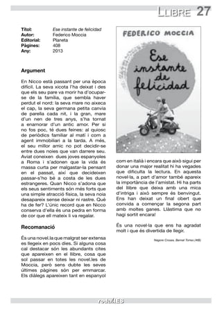 27Llibre
Títol:	 Ese instante de felicidad
Autor:	 Federico Moccia
Editorial:	 Planeta
Pàgines:	 408
Any:	2013
Argument
En Nicco està passant per una època
difícil. La seva xicota l’ha deixat i des
que els seu pare va morir ha d’ocupar-
se de la família, que sembla haver
perdut el nord: la seva mare no aixeca
el cap, la seva germana petita canvia
de parella cada nit, i la gran, mare
d’un nen de tres anys, s’ha tornat
a enamorar d’un antic amor. Per si
no fos poc, té dues feines: al quiosc
de periòdics familiar al matí i com a
agent immobiliari a la tarda. A més,
el seu millor amic no pot decidir-se
entre dues noies que van darrere seu.
Aviat coneixen dues joves espanyoles
a Roma i s’adonen que la vida és
massa curta per malgastar-la pensant
en el passat, així que decideixen
passar-s’ho bé a costa de les dues
estrangeres. Quan Nicco s’adona que
els seus sentiments són més forts que
una simple atracció física, la seva noia
desapareix sense deixar ni rastre. Què
ha de fer? L’únic record que en Nicco
conserva d’ella és una pedra en forma
de cor que ell mateix li va regalar.
Recomanació
És una novel.la que malgrat ser extensa
es llegeix en pocs dies. Si alguna cosa
cal destacar són les abundants cites
que apareixen en el llibre, cosa que
sol passar en totes les novel.les de
Moccia, però sens dubte les seves
últimes pàgines són per emmarcar.
Els diàlegs apareixen tant en espanyol
com en italià i encara que això sigui per
donar una major realitat hi ha vegades
que dificulta la lectura. En aquesta
novel·la, a part d’amor també apareix
la importància de l’amistat. Hi ha parts
del llibre que deixa amb una mica
d’intriga i això sempre és benvingut.
Ens han deixat un final obert que
convida a començar la segona part
amb moltes ganes. Llàstima que no
hagi sortit encara!
És una novel·la que ens ha agradat
molt i que és divertida de llegir.
Nagore Crosas, Bernat Torres (4tB)
 