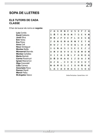 29
SOPA DE LLETRES
ELS TUTORS DE CADA
CLASSE
S’han de buscar els noms en negreta:
Laia Cortés
David Gallardo
Jordi Oliva
Emi Yerba
Eva Pérez
Anna Coll
Neus Verdaguer
Montse Batlle
Monserrat Biarnés
Montse Cañelles
Marta Bartoló
Carme Rossinyol
Ignasi Masramon
Olga Carandell
Lídia Carrera
Assumpta Roca
Ramon Ripoll
Mercè Palau
M.Angeles Vasco EstherTerricabras Queralt Arias 4t A
 