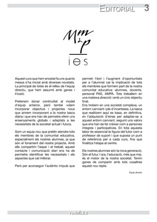 3Editorial
Aquest curs que hem encetat fa uns quants
mesos s’ha iniciat amb diverses novetats.
La principal de totes és el relleu de l’equip
directiu, que hem assumit amb ganes i
il·lusió.
Pretenem donar continuïtat al model
d’equip anterior, però també volem
incorporar objectius i projectes nous
que anirem incorporant a la nostra tasca
diària i que ens han de permetre oferir uns
ensenyaments globals i adaptats a les
necessitats de la societat actual i futura.
Som un equip nou que pretén atendre tots
els membres de la comunitat educativa,
especialment els nostres alumnes, ja que
són el fonament del nostre projecte. Amb
ells compartim l’espai i el treball; aquest
contacte i comunicació diari ens ha de
permetre identificar les necessitats i els
aspectes que cal millorar.
Però per aconseguir l’autèntic impuls que
permeti l’èxit i l’augment d’oportunitats
per a l’alumnat cal la implicació de tots
els membres que formem part de la nostra
comunitat educativa: alumnes, docents,
personal PAS, AMPA. Tots treballem en
una mateixa direcció i amb un únic objectiu
final.
Ens trobem en una societat complexa, un
entorn canviant i ple d’incerteses. La tasca
que realitzem aquí es basa, en definitiva,
en l’adquisició d’eines per adaptar-se a
aquest entorn canviant, seguint uns valors
que ens han de fer créixer com a persones
íntegres i participatives. En tota aquesta
labor és essencial la figura del tutor com a
professor de suport i que suposa un punt
de referència per a cada curs, fins que
finalitza l’etapa al centre.
Els nostres alumnes són la nova generació.
Són el futur. I ara, l’educació, més que mai,
és el motor de la nostra societat. Tenim
ganes de compartir amb tots vosaltres
aquest nou repte.
Equip directiu
 