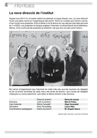 4 Notícies
La nova direcció de l’institut
Aquest curs 2014-15, el nostre institut ha estrenat un equip directiu nou. La nova direcció
ha fet uns petits canvis en l’organització del centre. Tenint en compte que l’entorn canvia,
s’han iniciat nous projectes. Entre d’altres hi ha la lectura en veu alta per part dels alumnes
de 1r d’ESO; uns projectes en llengua anglesa i francesa i la dinamització de la biblioteca.
Alhora, s’han continuat els projectes ja existents i els que ens vinculen amb l’entorn.
Els canvis d’organització que l’alumnat ha notat més són que les reunions de delegats
es fan el primer divendres de cada mes a les hores de lectura i que s’avisa els delegats
mitjançant un correu electrònic, que reben el dilluns anterior a les reunions.
Directora
Cap d’estudis
Secretària
Coordinadora pedagògica
Direcció anterior
Judit Juvanteny
Glòria Canadell
Rosa Terradellas
Dolors Aymerich
Direcció actual
Mercè Palau
Olga Carandell
Laura Vilar
M. Àngels Vasco
Meritxell Villén, Núria Serra, Judit Vila (4t d’ESO B)
 