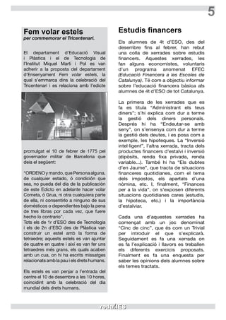 5
Fem volar estels
per commemorar el Tricentenari.
El departament d’Educació Visual
i Plàstica i el de Tecnologia de
l’Institut Miquel Martí i Pol es van
adherir a la proposta del departament
d’Ensenyament Fem volar estels, la
qual s’emmarca dins la celebració del
Tricentenari i es relaciona amb l’edicte
promulgat el 10 de febrer de 1775 pel
governador militar de Barcelona que
deia el següent:
“ORDENO y mando, que Persona alguna,
de cualquier estado, ó condición que
sea, no pueda del día de la publicación
de este Edicto en adelante hacer volar
Cometa, ó Grua, ni otra cualquiera parte
de ella, ni consentirlo a ninguno de sus
domésticos o dependientes bajo la pena
de tres libras por cada vez, que fuere
hecho lo contrario”.
Tots els de 1r d’ESO des de Tecnologia
i els de 2n d’ESO des de Plàstica van
construir un estel amb la forma de
tetraedre; aquests estels es van ajuntar
de quatre en quatre i així es van fer uns
tetraedres més grans, els quals acaben
amb un cua, on hi ha escrits missatges
relacionats amb la pau i els drets humans.
Els estels es van penjar a l’entrada del
centre el 10 de desembre a les 10 hores,
coincidint amb la celebració del dia
mundial dels drets humans.
Estudis financers
Els alumnes de 4t d’ESO, des del
desembre fins al febrer, han rebut
una colla de xerrades sobre estudis
financers. Aquestes xerrades, les
fan alguns economistes, voluntaris
d’un programa anomenat EFEC
(Educació Financera a les Escoles de
Catalunya). Té com a objectiu informar
sobre l’educació financera bàsica als
alumnes de 4t d’ESO de tot Catalunya.
La primera de les xerrades que es
fa es titula “Administrant els teus
diners”; s’hi explica com dur a terme
la gestió dels diners personals.
Després hi ha “Endeutar-se amb
seny”, on s’ensenya com dur a terme
la gestió dels deutes, i es posa com a
exemple, les hipoteques. La “Inversió
intel·ligent”, l’altra xerrada, tracta dels
productes financers d’estalvi i inversió
(dipòsits, renda fixa privada, renda
variable...). També hi ha “Els dubtes
d’en Jaume”, que tracta de situacions
financeres quotidianes, com el tema
dels impostos, els apartats d’una
nòmina, etc. I, finalment, “Finances
per a la vida”, on s’exposen diferents
situacions quotidianes cares (estudis,
la hipoteca, etc.) i la importància
d’estalviar.
Cada una d’aquestes xerrades ha
començat amb un joc denominat
“Cinc de cinc”, que és com un Trivial
per introduir el que s’explicarà.
Seguidament es fa una xerrada on
es fa l’explicació i llavors es treballen
els diferents exercicis proposats.
Finalment es fa una enquesta per
saber les opinions dels alumnes sobre
els temes tractats.
 