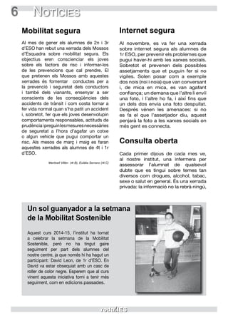 6 Notícies
Mobilitat segura
Al mes de gener els alumnes de 2n i 3r
d’ESO han rebut una xerrada dels Mossos
d’Esquadra sobre mobilitat segura. Els
objectius eren conscienciar els joves
sobre els factors de risc i informar-los
de les prevencions que cal prendre. El
que pretenen els Mossos amb aquestes
xerrades és fomentar conductes per a
la prevenció i seguretat dels conductors
i també dels vianants, ensenyar a ser
conscients de les conseqüències dels
accidents de trànsit i com costa tornar a
fer vida normal quan s’ha patit un accident
i, sobretot, fer que els joves desenvolupin
comportaments responsables, actituds de
prudènciaipreguinlesmesuresnecessàries
de seguretat a l’hora d’agafar un cotxe
o algun vehicle que pugui comportar un
risc. Als mesos de març i maig es faran
aquestes xerrades als alumnes de 4t i 1r
d’ESO.
Meritxell Villén (4t B), Eulàlia Serrano (4t C)
Internet segura
Al novembre, es va fer una xerrada
sobre internet segura als alumnes de
1r ESO, per prevenir els problemes que
pugui haver-hi amb les xarxes socials.
Sobretot et prevenen dels possibles
assetjaments que et puguin fer si no
vigiles. Solen posar com a exemple
dos nois (noi i noia) que van conversant
i, de mica en mica, es van agafant
confiança; un demana que l’altre li enviï
una foto, i l’altre ho fa, i així fins que
un dels dos envia una foto despullat.
Després vénen les amenaces: si no
es fa el que l’assetjador diu, aquest
penjarà la foto a les xarxes socials on
més gent es connecta.
Consulta oberta
Cada primer dijous de cada mes ve,
al nostre institut, una infermera per
assessorar l’alumnat de qualsevol
dubte que es tingui sobre temes tan
diversos com drogues, alcohol, tabac,
sexe o salut en general. És una xerrada
privada: la informació no la rebrà ningú,
Un sol guanyador a la setmana
de la Mobilitat Sostenible
Aquest curs 2014-15, l’institut ha tornat
a celebrar la setmana de la Mobilitat
Sostenible, però no ha tingut gaire
seguiment per part dels alumnes del
nostre centre, ja que només hi ha hagut un
participant: David Leon, de 1r d’ESO. En
David va estar obsequiat amb un casc de
roller de color negre. Esperem que al curs
vinent aquesta iniciativa torni a tenir més
seguiment, com en edicions passades.
 