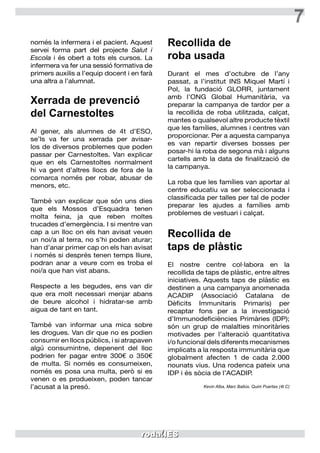 7
només la infermera i el pacient. Aquest
servei forma part del projecte Salut i
Escola i és obert a tots els cursos. La
infermera va fer una sessió formativa de
primers auxilis a l’equip docent i en farà
una altra a l’alumnat.
Xerrada de prevenció
del Carnestoltes
Al gener, als alumnes de 4t d’ESO,
se’ls va fer una xerrada per avisar-
los de diversos problemes que poden
passar per Carnestoltes. Van explicar
que en els Carnestoltes normalment
hi va gent d’altres llocs de fora de la
comarca només per robar, abusar de
menors, etc.
També van explicar que són uns dies
que els Mossos d’Esquadra tenen
molta feina, ja que reben moltes
trucades d’emergència. I si mentre van
cap a un lloc on els han avisat veuen
un noi/a al terra, no s’hi poden aturar;
han d’anar primer cap on els han avisat
i només si després tenen temps lliure,
podran anar a veure com es troba el
noi/a que han vist abans.
Respecte a les begudes, ens van dir
que era molt necessari menjar abans
de beure alcohol i hidratar-se amb
aigua de tant en tant.
També van informar una mica sobre
les drogues. Van dir que no es podien
consumir en llocs públics, i si atrapaven
algú consumintne, depenent del lloc
podrien fer pagar entre 300€ o 350€
de multa. Si només es consumeixen,
només es posa una multa, però si es
venen o es produeixen, poden tancar
l’acusat a la presó.
Recollida de
roba usada
Durant el mes d’octubre de l’any
passat, a l’institut INS Miquel Martí i
Pol, la fundació GLORR, juntament
amb l’ONG Global Humanitària, va
preparar la campanya de tardor per a
la recollida de roba utilitzada, calçat,
mantes o qualsevol altre producte tèxtil
que les famílies, alumnes i centres van
proporcionar. Per a aquesta campanya
es van repartir diverses bosses per
posar-hi la roba de segona mà i alguns
cartells amb la data de finalització de
la campanya.
La roba que les famílies van aportar al
centre educatiu va ser seleccionada i
classificada per talles per tal de poder
preparar les ajudes a famílies amb
problemes de vestuari i calçat.
Recollida de
taps de plàstic
El nostre centre col·labora en la
recollida de taps de plàstic, entre altres
iniciatives. Aquests taps de plàstic es
destinen a una campanya anomenada
ACADIP (Associació Catalana de
Dèficits Immunitaris Primaris) per
recaptar fons per a la investigació
d’Immunodeficiències Primàries (IDP);
són un grup de malalties minoritàries
motivades per l’alteració quantitativa
i/o funcional dels diferents mecanismes
implicats a la resposta immunitària que
globalment afecten 1 de cada 2.000
nounats vius. Una rodenca pateix una
IDP i és sòcia de l’ACADIP.
Kevin Alba, Marc Ballús, Quim Puertas (4t C)
	
 