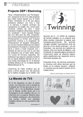 8 Notícies
“Grup d’Experimentació pel Plurilingüis-
me”, aquest és el nom d’un dels projectes
que s’està iniciant aquest curs al nostre
institut. Consisteix en el fet que alguns
professors dediquin una hora o més
a la setmana a impartir contingut de
l’assignatura en anglès. Així, sense parar
d’avançar matèria, els nens i nenes
practiquen l’anglès en altres àrees, aprenen
nou vocabulari i veuen aquesta llengua
des d’un altre punt de vista. Cinquanta-
cinc centres seleccionats pel Departament
d’Ensenyament ja formen part d’aquest
experiment enfocat a la progressió de
l’ensenyament de llengües estrangeres,
avui en dia, imprescindibles per a la majoria
de professions. El projecte, s’espera poder
dur-lo a terme a finals d’aquest curs i
sobretot de cara al curs que ve, per això
els professors que el faran estan rebent
uns cursos de formació específica. Els
professors que seguiran aquesta iniciativa
són en David Gallardo (Socials de 2n), la
Laia Cortès (Tecnologia de 1r), la Montse
Cañellas (Música de 1r) i la Marta Bartoló
(Matemàtiques de 1r).
L’Etwinning és l’altra iniciativa que es
porta a terme aquest curs. Els alumnes
de la matèria d’anglès de 3r d’ESO i els
alumnes de 3r i 4t d’ESO de l’optativa
de francès treballen en un projecte amb
altres escoles mitjançant la pàgina web
twinspace.etwinning.net. Els alumnes
d’anglès treballen conjuntament amb els
alumnes d’una escola polonesa i una de
finlandesa i els alumnes de l’optativa de
francès, amb una escola de Bèlgica i una
d’Holanda. En aquesta pàgina es penja tot
d’informació sobre els diferents països,
petits qüestionaris per respondre amb la
informació penjada, etc.
D’aquesta forma, els alumnes practiquen
la conversa amb altres alumnes que es
troben en la mateixa situació i obtenen
un contacte que els podria resultar útil en
viatges futurs.
Martí Prat, Adrià Sanglas, Roc Vilarasau (4t B i C)
Projecte GEP i Etwinning
La Marató de TV3
El 10 de desembre va venir, al nostre
centre, una infermera a fer la xerrada de
la Marató de TV3 als alumnes de 3r i 4t
d’ESO i de 1r i 2n de Batxillerat. Aquest
any la Marató recollia diners per a la
investigació de les malalties del cor. La
infermera ens va explicar diferents tipus
de malalties cardíaques i els símptomes
que causen; també, com aquestes
malalties afecten la vida quotidiana dels
malalts.
Paula Pagès 4t C
 