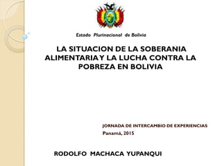 JORNADA DE INTERCAMBIO DE EXPERIENCIAS
Panamá, 2015
Estado Plurinacional de Bolivia
LA SITUACION DE LA SOBERANIA
ALIMENTARIAY LA LUCHA CONTRA LA
POBREZA EN BOLIVIA
RODOLFO MACHACA YUPANQUI
 