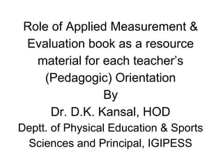 Role of Applied Measurement &
Evaluation book as a resource
material for each teacher’s
(Pedagogic) Orientation
By
Dr. D.K. Kansal, HOD
Deptt. of Physical Education & Sports
Sciences and Principal, IGIPESS
 