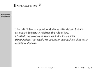 Proxecto In-
terdisciplinar
Explanation V
The rule of law is applied in all democratic states. A state
cannot be democratic without the rule of law.
El estado de derecho se aplica en todos los estados
democr´aticos. Un estado no puede ser democr´atico si no es un
estado de derecho.
Proxecto Interdisciplinar March, 2015 6 / 8
 