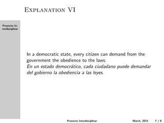 Proxecto In-
terdisciplinar
Explanation VI
In a democratic state, every citizen can demand from the
government obedience to the laws.
En un estado democr´atico, cada ciudadano puede demandar
del gobierno la obediencia a las leyes.
Proxecto Interdisciplinar March, 2015 7 / 8
 