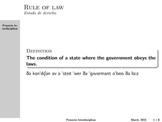 Proxecto In-
terdisciplinar
Rule of law
Estado de derecho
Definition
The condition of a state where the government obeys the laws.
D@ k@n"dIS@n @v @ "steIt "wer D@ "g2v@rm@nt o"beIs D@ lA:z
Proxecto Interdisciplinar March, 2015 1 / 8
 