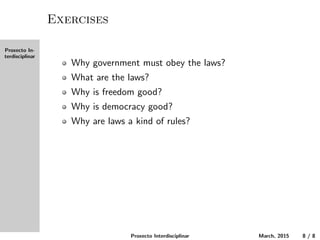 Proxecto In-
terdisciplinar
Exercises
Why must the government obey the laws?
What are the laws?
Why is freedom good?
Why is democracy good?
Why are laws a kind of rules?
Proxecto Interdisciplinar March, 2015 8 / 8
 
