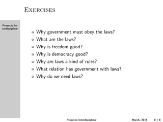 Proxecto In-
terdisciplinar
Exercises
Why must the government obey the laws?
What are the laws?
Why is freedom good?
Why is democracy good?
Why are laws a kind of rules?
What relation does government have with laws?
Why do we need laws?
Proxecto Interdisciplinar March, 2015 8 / 8
 