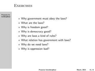 Proxecto In-
terdisciplinar
Exercises
Why must the government obey the laws?
What are the laws?
Why is freedom good?
Why is democracy good?
Why are laws a kind of rules?
What relation does government have with laws?
Why do we need laws?
Why is oppression bad?
Proxecto Interdisciplinar March, 2015 8 / 8
 