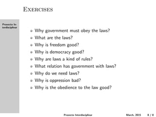 Proxecto In-
terdisciplinar
Exercises
Why must the government obey the laws?
What are the laws?
Why is freedom good?
Why is democracy good?
Why are laws a kind of rules?
What relation does government have with laws?
Why do we need laws?
Why is oppression bad?
Why is the obedience to the law good?
Proxecto Interdisciplinar March, 2015 8 / 8
 