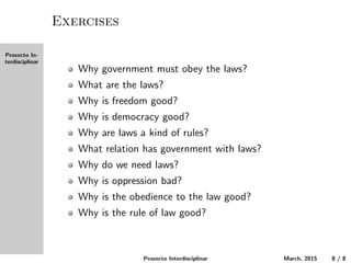 Proxecto In-
terdisciplinar
Exercises
Why must the government obey the laws?
What are the laws?
Why is freedom good?
Why is democracy good?
Why are laws a kind of rules?
What relation does government have with laws?
Why do we need laws?
Why is oppression bad?
Why is the obedience to the law good?
Why is the rule of law good?
Proxecto Interdisciplinar March, 2015 8 / 8
 