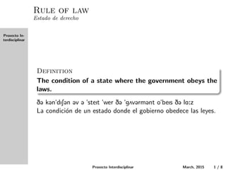 Proxecto In-
terdisciplinar
Rule of law
Estado de derecho
Definition
The condition of a state where the government obeys the laws.
D@ k@n"dIS@n @v @ "steIt "wer D@ "g2v@rm@nt o"beIs D@ lA:z
La condici´on de un estado donde el gobierno obedece las leyes.
Proxecto Interdisciplinar March, 2015 1 / 8
 