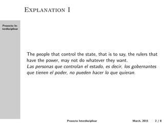 Proxecto In-
terdisciplinar
Explanation I
The people that control the state, that is to say, the rulers that
have the power, may not do whatever they want.
Las personas que controlan el estado, es decir, los gobernantes
que tienen el poder, no pueden hacer lo que quieran.
Proxecto Interdisciplinar March, 2015 2 / 8
 