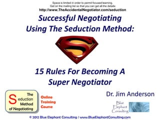 Space is limited in order to permit focused learning.
                        Get on the mailing list so that you can get all the details:
                  http://www.TheAccidentalNegotiator.com/seduction

            Successful Negotiating
         Using The Seduction Method:



                 15 Rules For Becoming A
                     Super Negotiator
          The                                                              Dr. Jim Anderson
S    eduction
      Method
of Negotiating
                  Online
                  Training
                  Course

           © 2012 Blue Elephant Consulting / www.BlueElephantConsulting.com
 