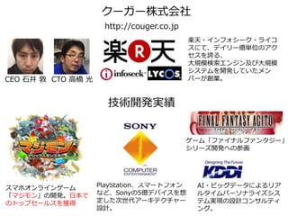 CEO 石井 敦 CTO 高橋 光
クーガー株式会社
楽天・インフォシーク・ライコ
スにて、デイリー億単位のアク
セスを誇る、
大規模検索エンジン及び大規模
システムを開発していたメン
バーが創業。
スマホオンラインゲーム
「マジモン」の開発。日本で
のトップセールスを獲得
PlayStation、スマートフォン
など、Sonyの5億デバイスを想
定した次世代アーキテクチャー
設計。
http://couger.co.jp
技術開発実績
ゲーム「ファイナルファンタジー」
シリーズ開発への参画
AI・ビッグデータによるリア
ルタイムパーソナライズシス
テム実現の設計コンサルティ
ング。
 