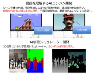 ゲームと理解 人間と理解
動画を理解するAIエンジン開発
AI学習シミュレーター開発
LIDAR
3D空間によるAI学習用シミュレーター。ホンダのAI学習に導入。
シーン全体の判断、物体検出による特定物体の判断、連続性の判断を行い、
動画の内容を人間のように理解。不適切動画検出、動画検索エンジンでの実験中。
 